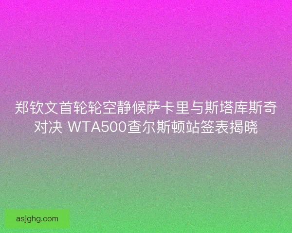 郑钦文首轮轮空静候萨卡里与斯塔库斯奇对决 WTA500查尔斯顿站签表揭晓