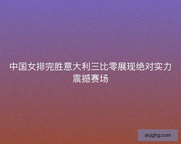 中国女排完胜意大利三比零展现绝对实力震撼赛场